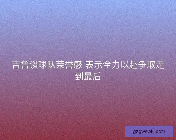 吉鲁谈球队荣誉感 表示全力以赴争取走到最后