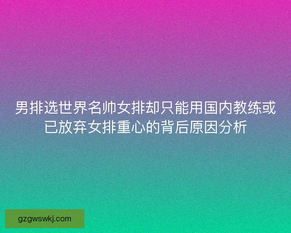 男排选世界名帅女排却只能用国内教练或已放弃女排重心的背后原因分析