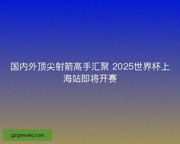 国内外顶尖射箭高手汇聚 2025世界杯上海站即将开赛
